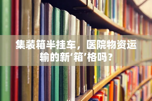 集装箱半挂车，医院物资运输的新‘箱’格吗？