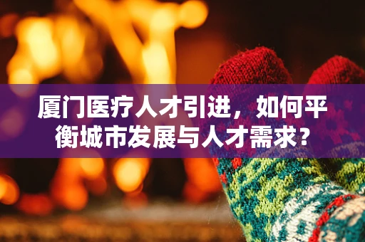 厦门医疗人才引进，如何平衡城市发展与人才需求？