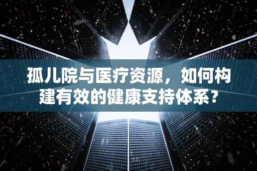 孤儿院与医疗资源，如何构建有效的健康支持体系？