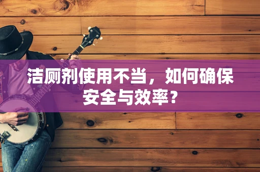 洁厕剂使用不当，如何确保安全与效率？