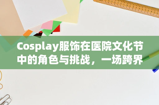 Cosplay服饰在医院文化节中的角色与挑战，一场跨界融合的探索
