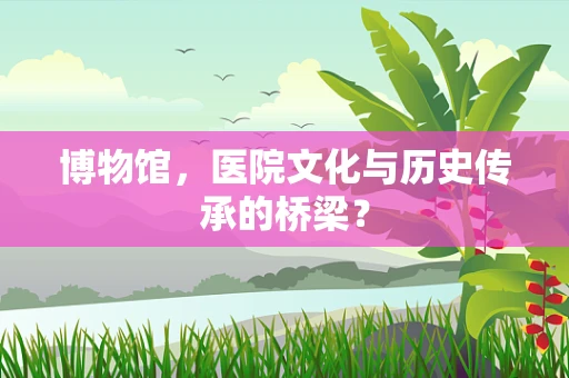 博物馆，医院文化与历史传承的桥梁？