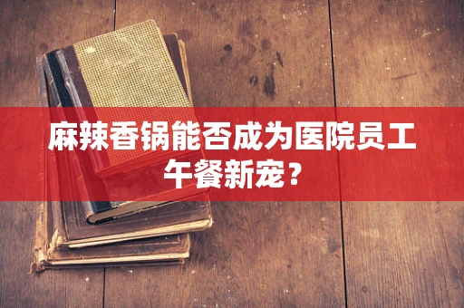 麻辣香锅能否成为医院员工午餐新宠？