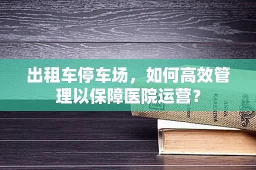 出租车停车场，如何高效管理以保障医院运营？