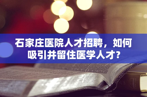 石家庄医院人才招聘，如何吸引并留住医学人才？