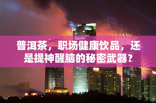 普洱茶，职场健康饮品，还是提神醒脑的秘密武器？