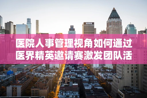医院人事管理视角如何通过医界精英邀请赛激发团队活力？