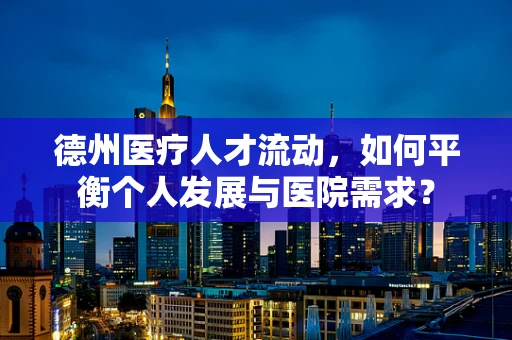 德州医疗人才流动，如何平衡个人发展与医院需求？