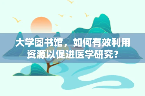 大学图书馆，如何有效利用资源以促进医学研究？