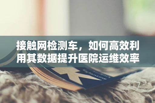 接触网检测车，如何高效利用其数据提升医院运维效率？