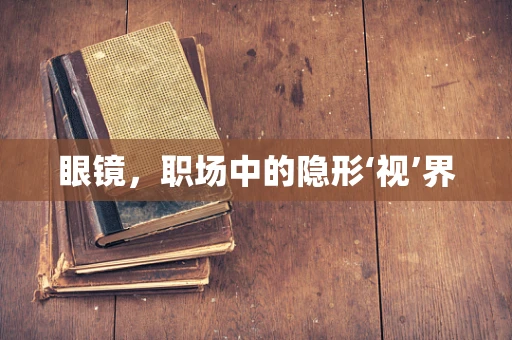 眼镜，职场中的隐形‘视’界
