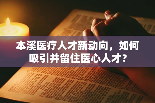 本溪医疗人才新动向，如何吸引并留住医心人才？