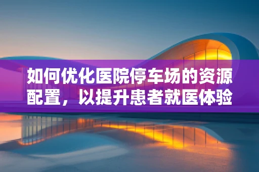 如何优化医院停车场的资源配置，以提升患者就医体验？