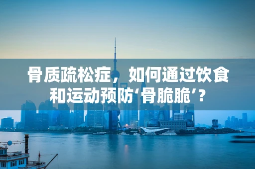 骨质疏松症，如何通过饮食和运动预防‘骨脆脆’？