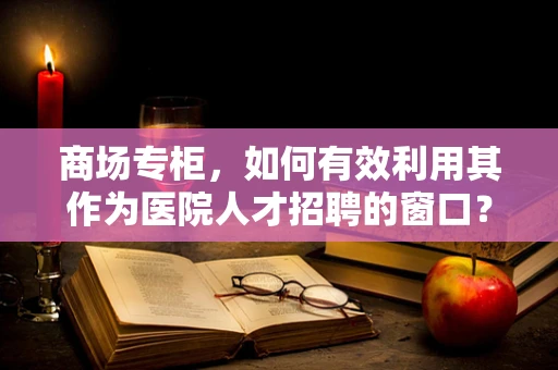 商场专柜，如何有效利用其作为医院人才招聘的窗口？