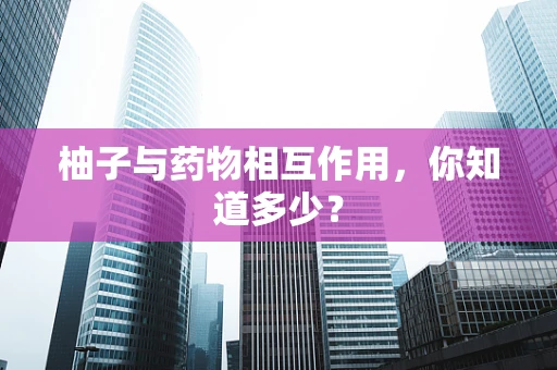 柚子与药物相互作用，你知道多少？