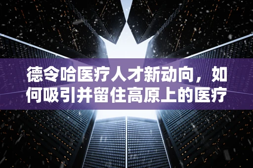 德令哈医疗人才新动向，如何吸引并留住高原上的医疗守望者？