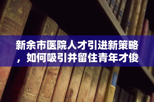 新余市医院人才引进新策略，如何吸引并留住青年才俊？