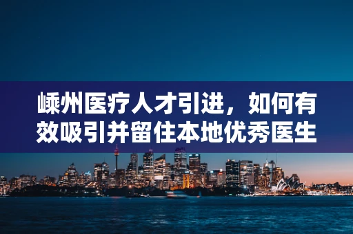 嵊州医疗人才引进，如何有效吸引并留住本地优秀医生？