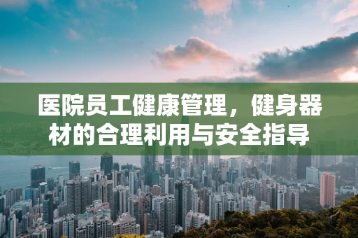 医院员工健康管理，健身器材的合理利用与安全指导