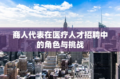 商人代表在医疗人才招聘中的角色与挑战