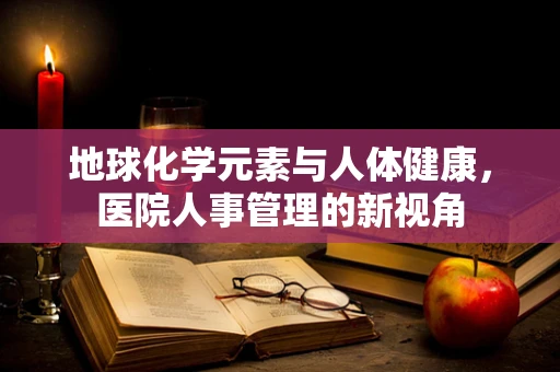 地球化学元素与人体健康，医院人事管理的新视角
