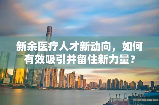 新余医疗人才新动向，如何有效吸引并留住新力量？
