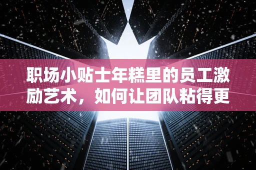 职场小贴士年糕里的员工激励艺术，如何让团队粘得更紧？