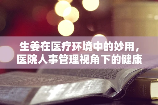 生姜在医疗环境中的妙用，医院人事管理视角下的健康小贴士
