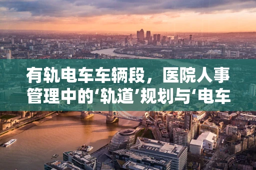有轨电车车辆段，医院人事管理中的‘轨道’规划与‘电车’调度