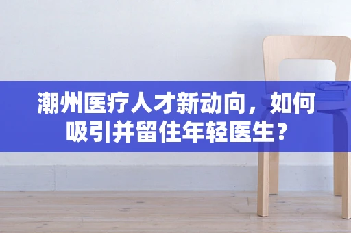潮州医疗人才新动向，如何吸引并留住年轻医生？