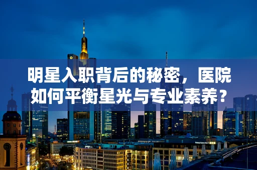 明星入职背后的秘密，医院如何平衡星光与专业素养？