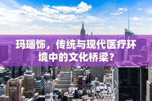 玛瑙饰，传统与现代医疗环境中的文化桥梁？