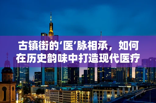 古镇街的‘医’脉相承，如何在历史韵味中打造现代医疗人才聚集地？