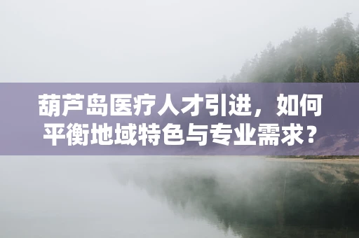 葫芦岛医疗人才引进，如何平衡地域特色与专业需求？