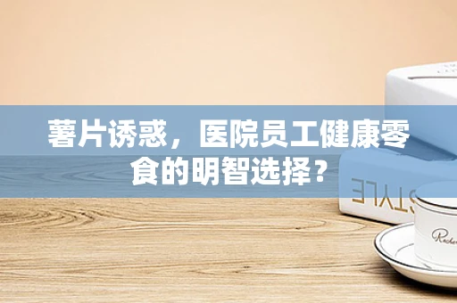 薯片诱惑，医院员工健康零食的明智选择？