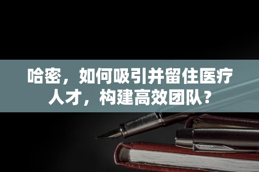 哈密，如何吸引并留住医疗人才，构建高效团队？