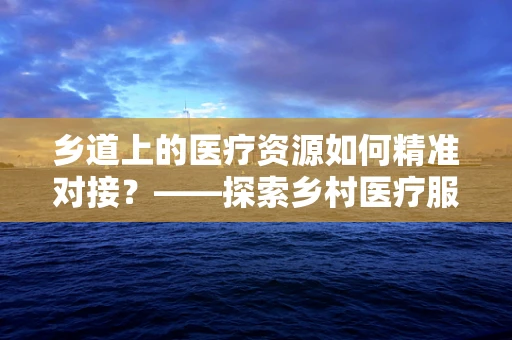 乡道上的医疗资源如何精准对接？——探索乡村医疗服务的有效路径