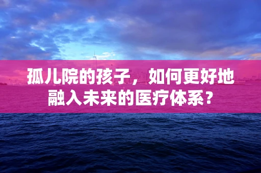 孤儿院的孩子，如何更好地融入未来的医疗体系？
