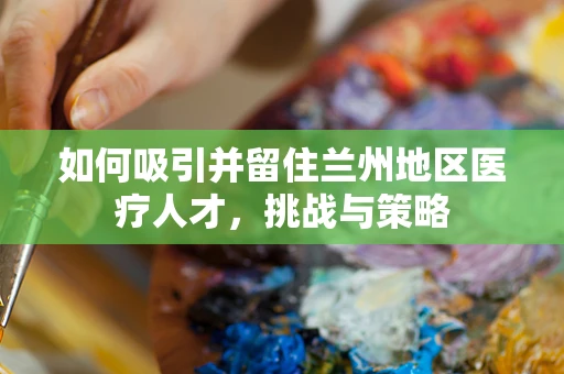 如何吸引并留住兰州地区医疗人才，挑战与策略