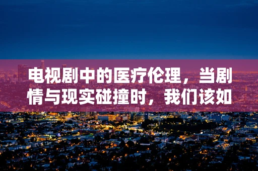 电视剧中的医疗伦理，当剧情与现实碰撞时，我们该如何抉择？