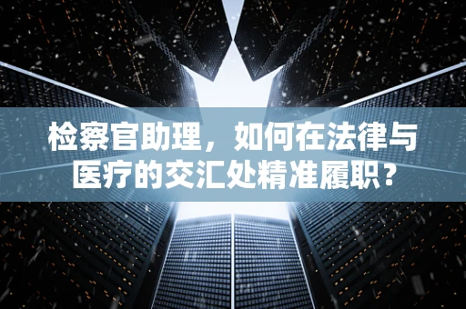 检察官助理，如何在法律与医疗的交汇处精准履职？