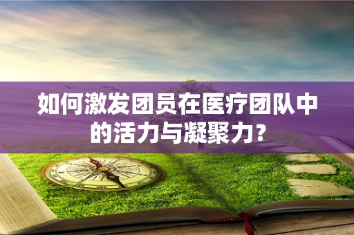 如何激发团员在医疗团队中的活力与凝聚力？