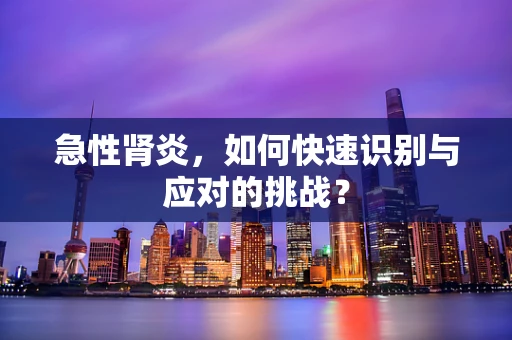 急性肾炎，如何快速识别与应对的挑战？