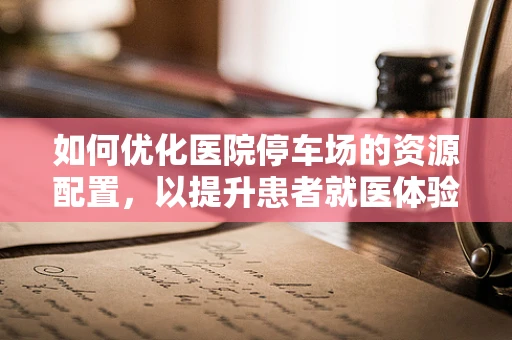如何优化医院停车场的资源配置，以提升患者就医体验？