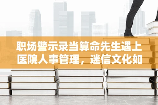 职场警示录当算命先生遇上医院人事管理，迷信文化如何侵蚀专业决策？