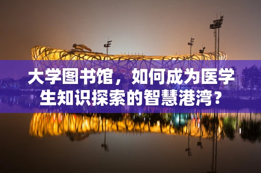 大学图书馆，如何成为医学生知识探索的智慧港湾？