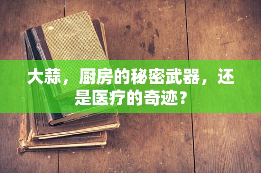 大蒜，厨房的秘密武器，还是医疗的奇迹？