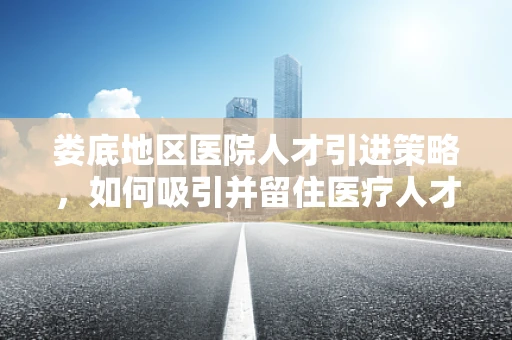 娄底地区医院人才引进策略，如何吸引并留住医疗人才？