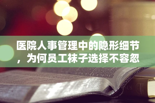 医院人事管理中的隐形细节，为何员工袜子选择不容忽视？